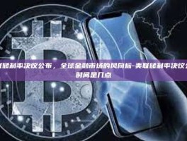美联储利率决议公布，全球金融市场的风向标-美联储利率决议公布时间是几点
