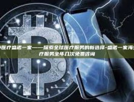 海外医疗盛诺一家——探索全球医疗服务的新选择-盛诺一家海外医疗服务全年几次免费咨询
