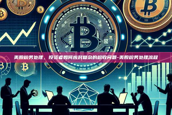 美股税务处理,投资者如何应对复杂的税收问题-美股税务处理流程