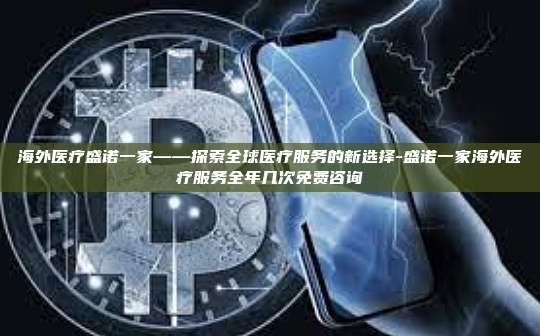 海外医疗盛诺一家——探索全球医疗服务的新选择-盛诺一家海外医疗服务全年几次免费咨询