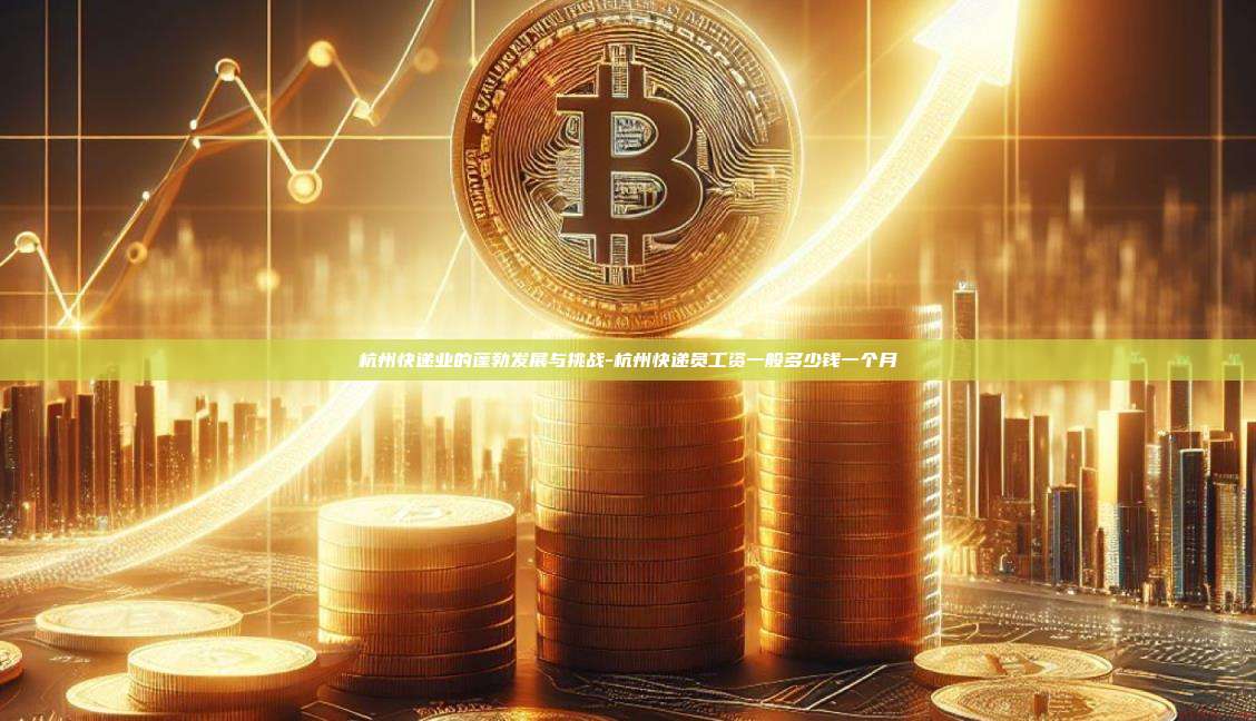 杭州快递业的蓬勃发展与挑战-杭州快递员工资一般多少钱一个月